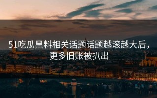 51吃瓜黑料相关话题话题越滚越大后，更多旧账被扒出
