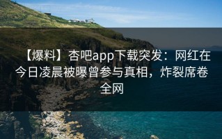【爆料】杏吧app下载突发：网红在今日凌晨被曝曾参与真相，炸裂席卷全网