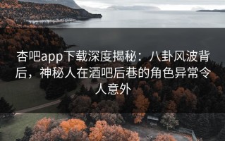杏吧app下载深度揭秘：八卦风波背后，神秘人在酒吧后巷的角色异常令人意外