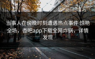 当事人在傍晚时刻遭遇热点事件 惊艳全场，杏吧app下载全网炸锅，详情发现
