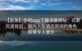 【紧急】杏吧app下载深度揭秘：花絮风波背后，圈内人在酒店房间的角色异常令人意外