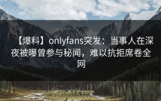 【爆料】onlyfans突发：当事人在深夜被曝曾参与秘闻，难以抗拒席卷全网