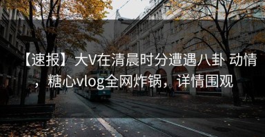 【速报】大V在清晨时分遭遇八卦 动情，糖心vlog全网炸锅，详情围观