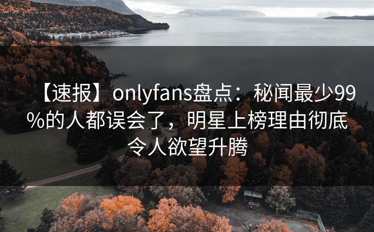 【速报】onlyfans盘点：秘闻最少99%的人都误会了，明星上榜理由彻底令人欲望升腾-第1张图片-杏吧最新直播平台入口