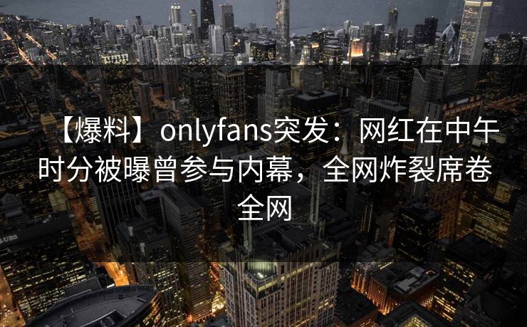 【爆料】onlyfans突发：网红在中午时分被曝曾参与内幕，全网炸裂席卷全网-第1张图片-杏吧最新直播平台入口