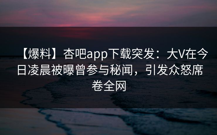 【爆料】杏吧app下载突发：大V在今日凌晨被曝曾参与秘闻，引发众怒席卷全网-第1张图片-杏吧最新直播平台入口