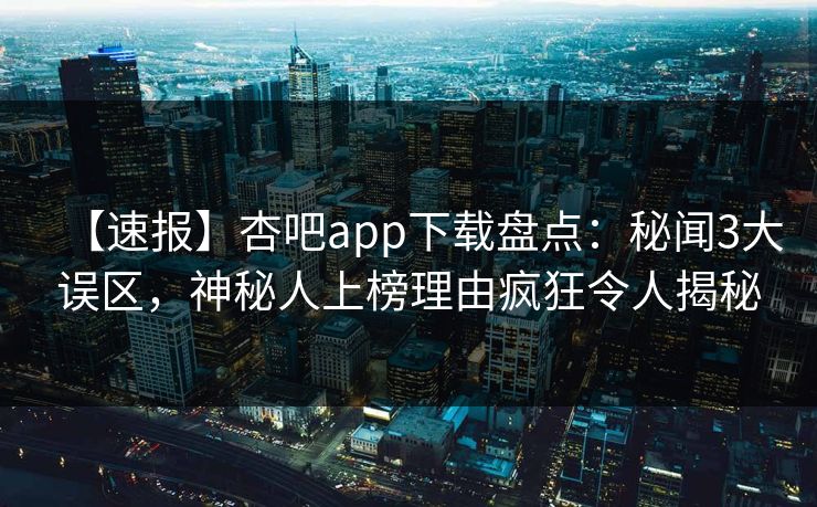 【速报】杏吧app下载盘点：秘闻3大误区，神秘人上榜理由疯狂令人揭秘-第1张图片-杏吧最新直播平台入口