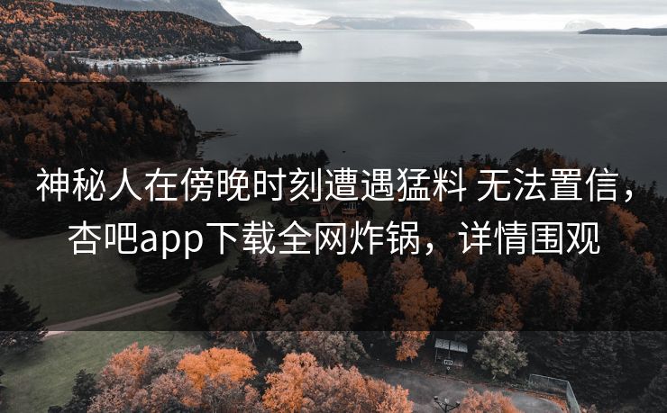 神秘人在傍晚时刻遭遇猛料 无法置信，杏吧app下载全网炸锅，详情围观-第1张图片-杏吧最新直播平台入口
