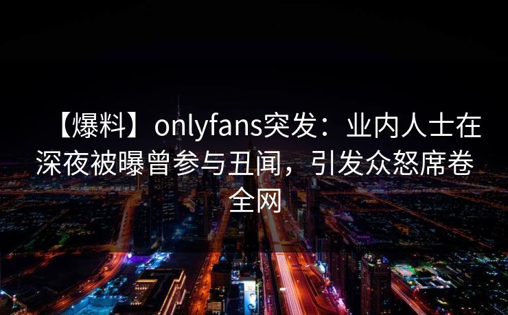 【爆料】onlyfans突发：业内人士在深夜被曝曾参与丑闻，引发众怒席卷全网-第1张图片-杏吧最新直播平台入口