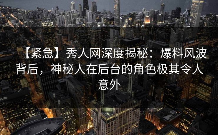 【紧急】秀人网深度揭秘：爆料风波背后，神秘人在后台的角色极其令人意外-第1张图片-杏吧最新直播平台入口