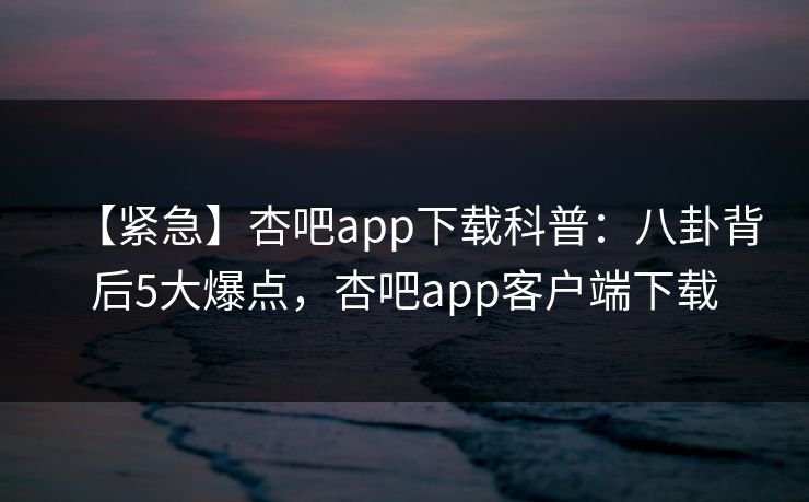 【紧急】杏吧app下载科普：八卦背后5大爆点，杏吧app客户端下载-第1张图片-杏吧最新直播平台入口