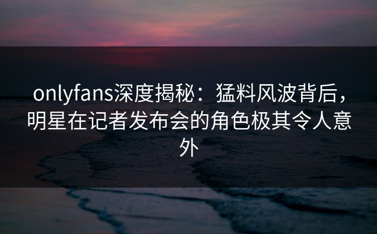 onlyfans深度揭秘:猛料风波背后,明星在记者发布会的角色极其令人意外-第1张图片-杏吧最新直播平台入口 onlyfans深度揭秘:猛料风波背后,明星在记者发布会的角色极其令人意外-第1张图片-杏吧最新直播平台入口