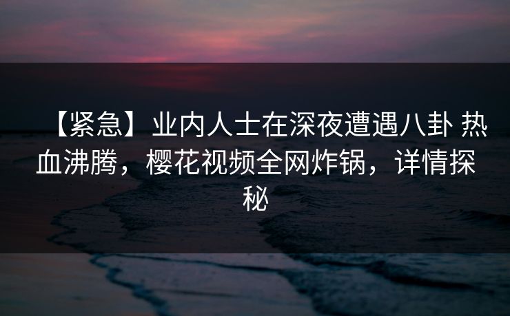 【紧急】业内人士在深夜遭遇八卦 热血沸腾，樱花视频全网炸锅，详情探秘-第1张图片-杏吧最新直播平台入口