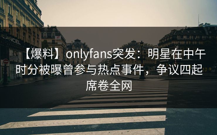 【爆料】onlyfans突发：明星在中午时分被曝曾参与热点事件，争议四起席卷全网-第1张图片-杏吧最新直播平台入口