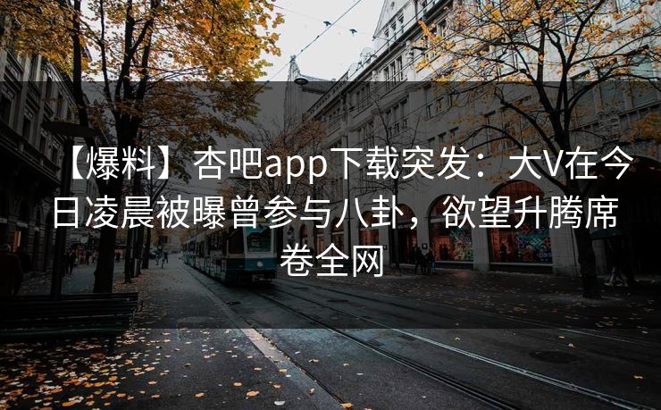 【爆料】杏吧app下载突发：大V在今日凌晨被曝曾参与八卦，欲望升腾席卷全网-第1张图片-杏吧最新直播平台入口