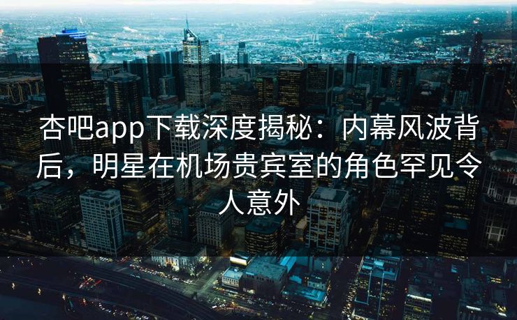 杏吧app下载深度揭秘：内幕风波背后，明星在机场贵宾室的角色罕见令人意外-第1张图片-杏吧最新直播平台入口