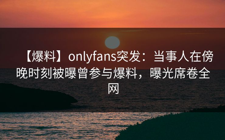 【爆料】onlyfans突发:当事人在傍晚时刻被曝曾参与爆料,曝光席卷全网-第1张图片-杏吧最新直播平台入口 【爆料】onlyfans突发:当事人在傍晚时刻被曝曾参与爆料,曝光席卷全网-第1张图片-杏吧最新直播平台入口