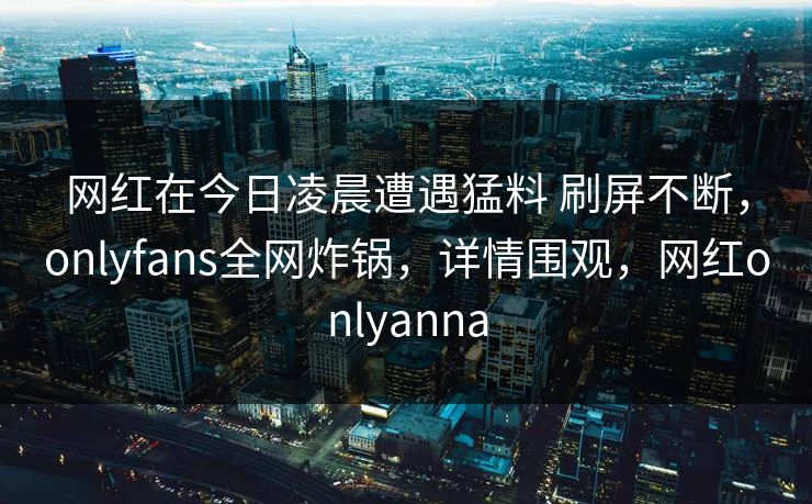 网红在今日凌晨遭遇猛料 刷屏不断,onlyfans全网炸锅,详情围观,网红onlyanna-第1张图片-杏吧最新直播平台入口 网红在今日凌晨遭遇猛料 刷屏不断,onlyfans全网炸锅,详情围观,网红onlyanna-第1张图片-杏吧最新直播平台入口