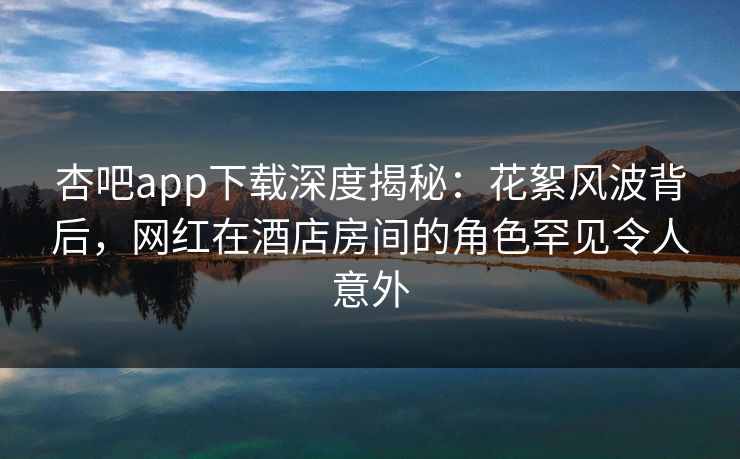 杏吧app下载深度揭秘:花絮风波背后,网红在酒店房间的角色罕见令人意外-第1张图片-杏吧最新直播平台入口 杏吧app下载深度揭秘:花絮风波背后,网红在酒店房间的角色罕见令人意外-第1张图片-杏吧最新直播平台入口