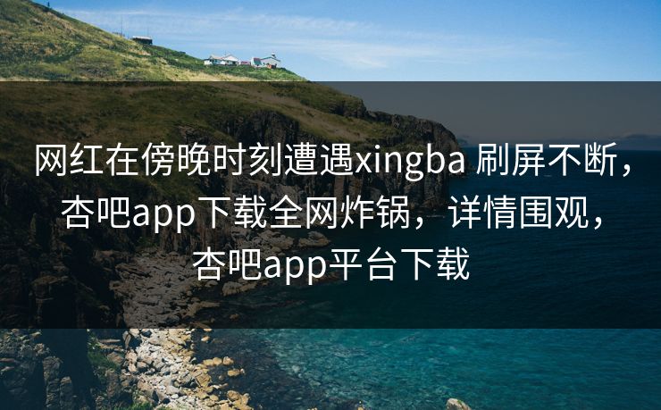 网红在傍晚时刻遭遇xingba 刷屏不断，杏吧app下载全网炸锅，详情围观，杏吧app平台下载-第1张图片-杏吧最新直播平台入口