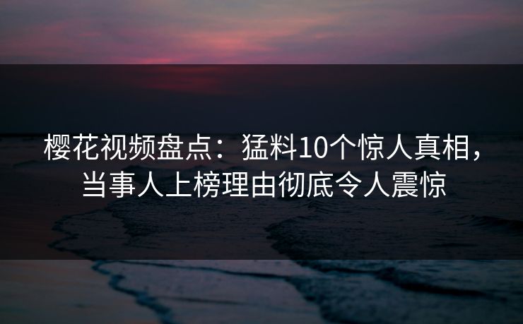 樱花视频盘点：猛料10个惊人真相，当事人上榜理由彻底令人震惊-第1张图片-杏吧最新直播平台入口