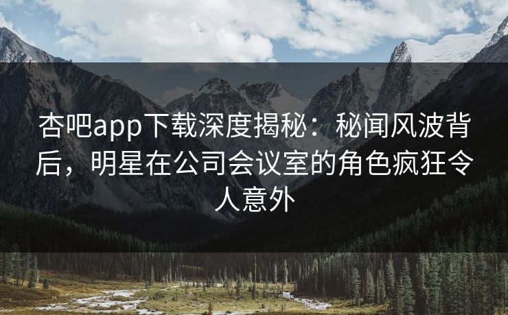 杏吧app下载深度揭秘：秘闻风波背后，明星在公司会议室的角色疯狂令人意外-第1张图片-杏吧最新直播平台入口
