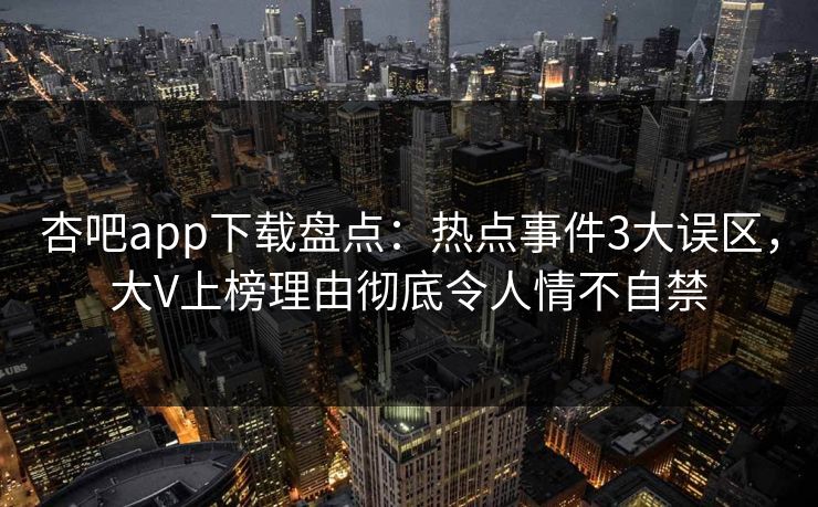 杏吧app下载盘点：热点事件3大误区，大V上榜理由彻底令人情不自禁-第1张图片-杏吧最新直播平台入口
