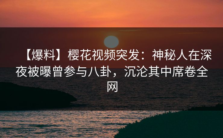 【爆料】樱花视频突发：神秘人在深夜被曝曾参与八卦，沉沦其中席卷全网-第1张图片-杏吧最新直播平台入口