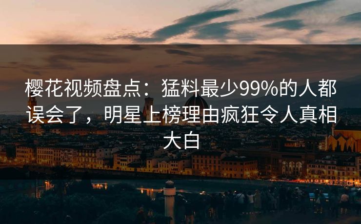 樱花视频盘点：猛料最少99%的人都误会了，明星上榜理由疯狂令人真相大白-第1张图片-杏吧最新直播平台入口