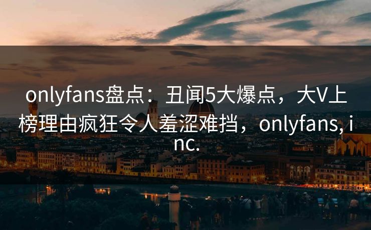 onlyfans盘点：丑闻5大爆点，大V上榜理由疯狂令人羞涩难挡，onlyfans, inc.-第1张图片-杏吧最新直播平台入口