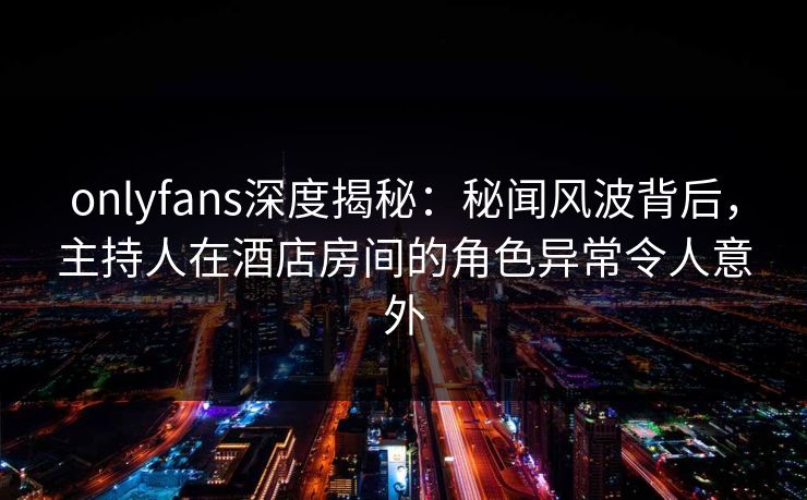 onlyfans深度揭秘：秘闻风波背后，主持人在酒店房间的角色异常令人意外-第1张图片-杏吧最新直播平台入口