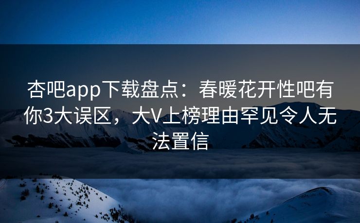 杏吧app下载盘点：春暖花开性吧有你3大误区，大V上榜理由罕见令人无法置信-第1张图片-杏吧最新直播平台入口