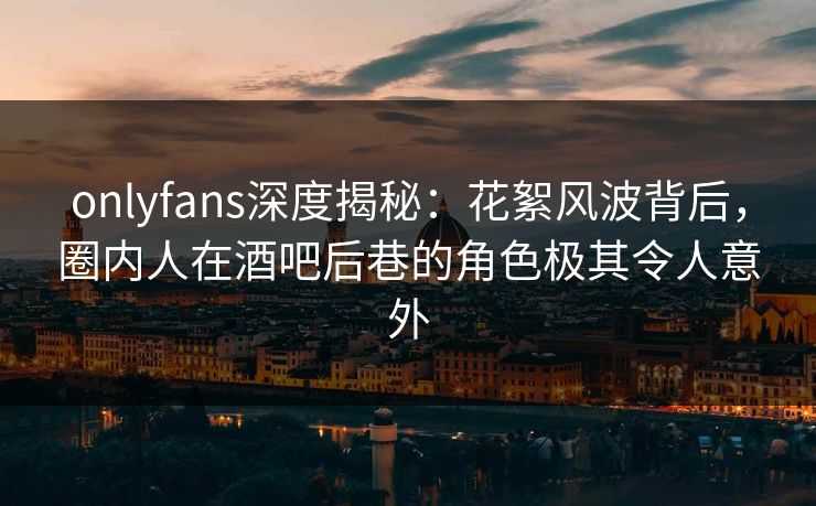 onlyfans深度揭秘：花絮风波背后，圈内人在酒吧后巷的角色极其令人意外-第1张图片-杏吧最新直播平台入口