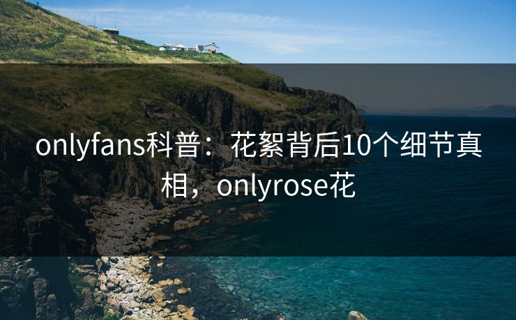 onlyfans科普:花絮背后10个细节真相,onlyrose花-第1张图片-杏吧最新直播平台入口 onlyfans科普:花絮背后10个细节真相,onlyrose花-第1张图片-杏吧最新直播平台入口