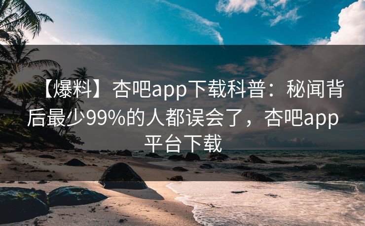 【爆料】杏吧app下载科普：秘闻背后最少99%的人都误会了，杏吧app平台下载-第1张图片-杏吧最新直播平台入口