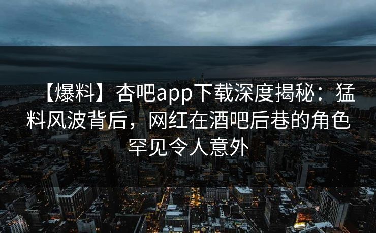 【爆料】杏吧app下载深度揭秘：猛料风波背后，网红在酒吧后巷的角色罕见令人意外-第1张图片-杏吧最新直播平台入口
