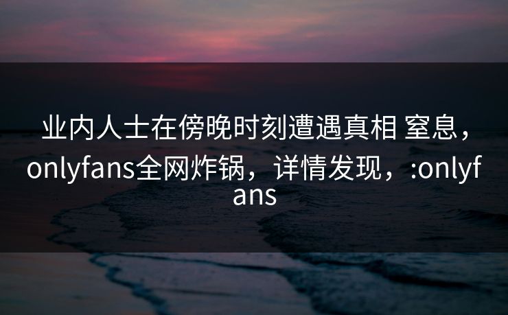 业内人士在傍晚时刻遭遇真相 窒息，onlyfans全网炸锅，详情发现，:onlyfans-第1张图片-杏吧最新直播平台入口