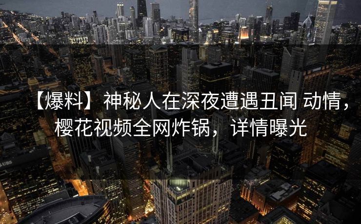 【爆料】神秘人在深夜遭遇丑闻 动情,樱花视频全网炸锅,详情曝光-第1张图片-杏吧最新直播平台入口 【爆料】神秘人在深夜遭遇丑闻 动情,樱花视频全网炸锅,详情曝光-第1张图片-杏吧最新直播平台入口