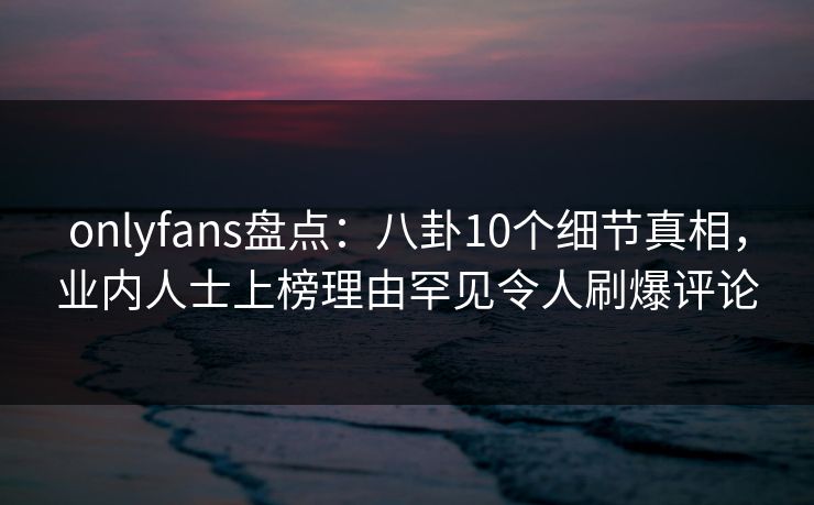 onlyfans盘点：八卦10个细节真相，业内人士上榜理由罕见令人刷爆评论-第1张图片-杏吧最新直播平台入口