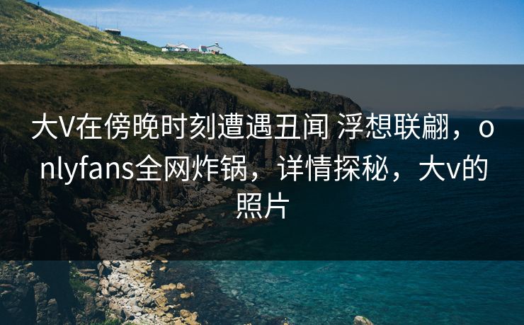 大V在傍晚时刻遭遇丑闻 浮想联翩，onlyfans全网炸锅，详情探秘，大v的照片-第1张图片-杏吧最新直播平台入口