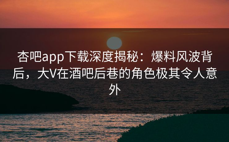 杏吧app下载深度揭秘：爆料风波背后，大V在酒吧后巷的角色极其令人意外-第1张图片-杏吧最新直播平台入口