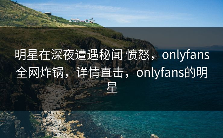 明星在深夜遭遇秘闻 愤怒,onlyfans全网炸锅,详情直击,onlyfans的明星-第1张图片-杏吧最新直播平台入口 明星在深夜遭遇秘闻 愤怒,onlyfans全网炸锅,详情直击,onlyfans的明星-第1张图片-杏吧最新直播平台入口