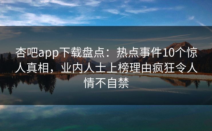 杏吧app下载盘点：热点事件10个惊人真相，业内人士上榜理由疯狂令人情不自禁-第1张图片-杏吧最新直播平台入口