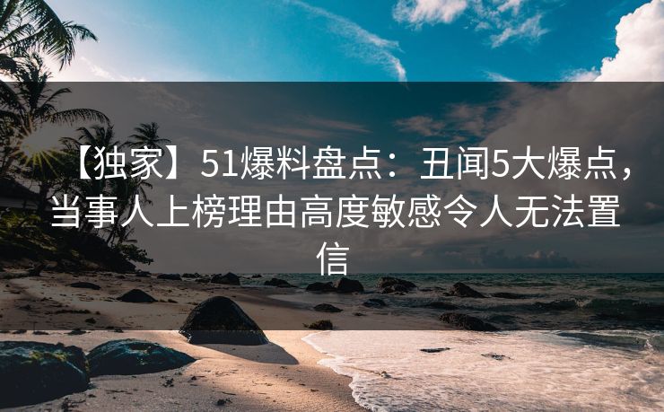 【独家】51爆料盘点：丑闻5大爆点，当事人上榜理由高度敏感令人无法置信-第1张图片-杏吧最新直播平台入口