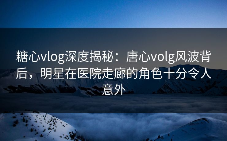 糖心vlog深度揭秘：唐心volg风波背后，明星在医院走廊的角色十分令人意外-第1张图片-杏吧最新直播平台入口