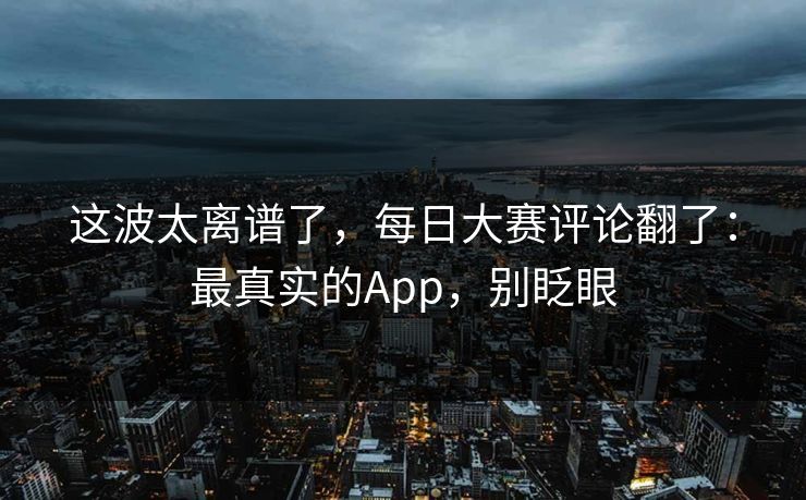这波太离谱了,每日大赛评论翻了:最真实的App,别眨眼 这波太离谱了,每日大赛评论翻了:最真实的App,别眨眼