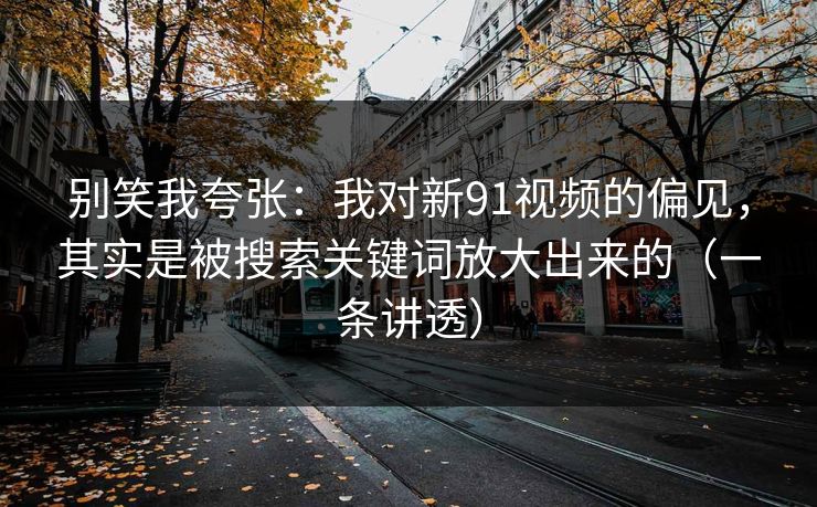 别笑我夸张：我对新91视频的偏见，其实是被搜索关键词放大出来的（一条讲透）