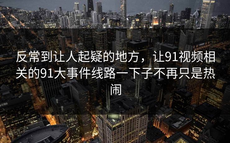 反常到让人起疑的地方，让91视频相关的91大事件线路一下子不再只是热闹-第1张图片-杏吧最新直播平台入口